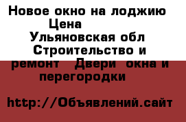 Новое окно на лоджию › Цена ­ 15 000 - Ульяновская обл. Строительство и ремонт » Двери, окна и перегородки   